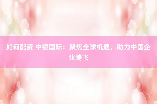 如何配资 中银国际：聚焦全球机遇，助力中国企业腾飞