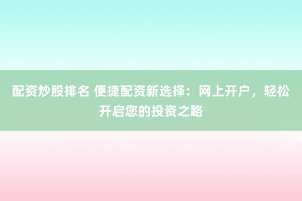 配资炒股排名 便捷配资新选择：网上开户，轻松开启您的投资之路
