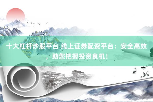 十大杠杆炒股平台 线上证券配资平台：安全高效，助您把握投资良机！
