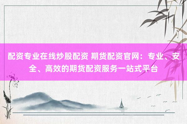 配资专业在线炒股配资 期货配资官网：专业、安全、高效的期货配资服务一站式平台