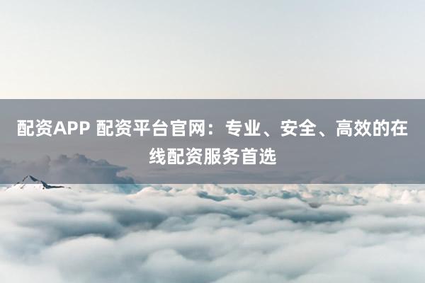 配资APP 配资平台官网：专业、安全、高效的在线配资服务首选