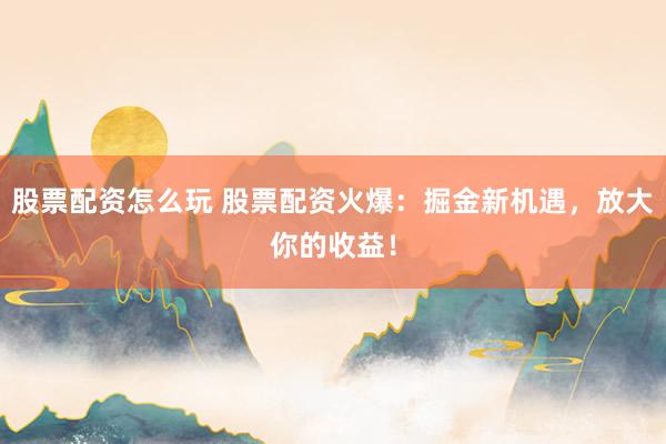 股票配资怎么玩 股票配资火爆：掘金新机遇，放大你的收益！