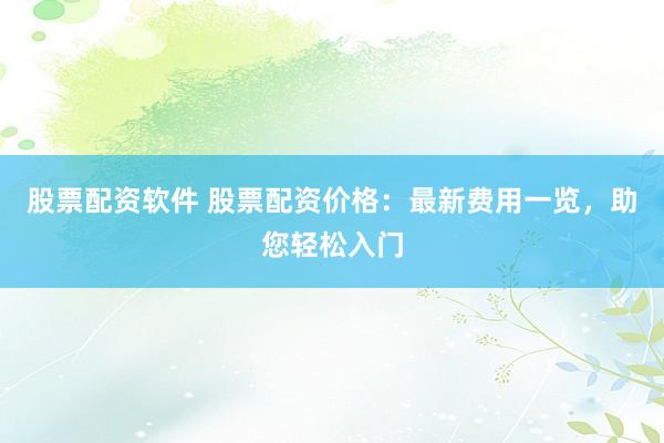 股票配资软件 股票配资价格：最新费用一览，助您轻松入门