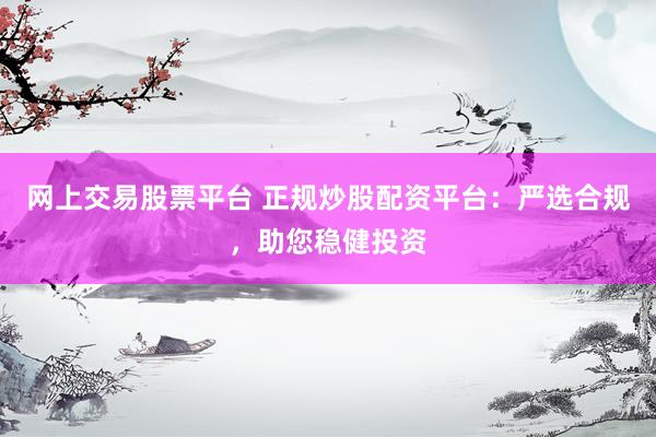 网上交易股票平台 正规炒股配资平台：严选合规，助您稳健投资