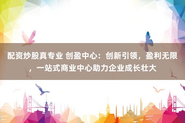 配资炒股真专业 创盈中心：创新引领，盈利无限，一站式商业中心助力企业成长壮大