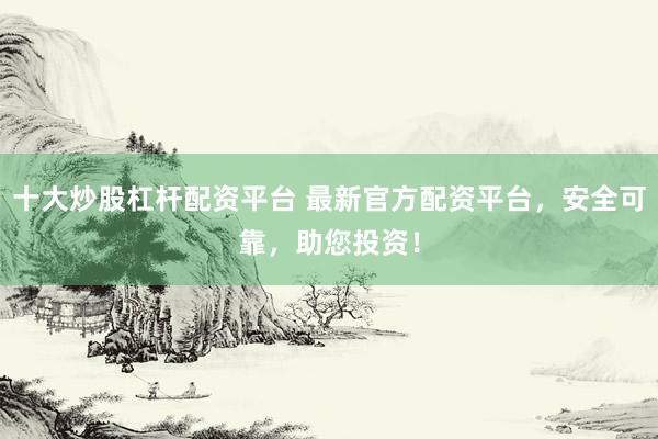 十大炒股杠杆配资平台 最新官方配资平台，安全可靠，助您投资！