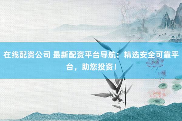 在线配资公司 最新配资平台导航：精选安全可靠平台，助您投资！