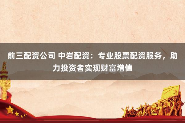 前三配资公司 中岩配资：专业股票配资服务，助力投资者实现财富增值