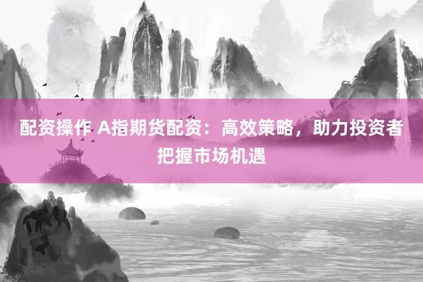 配资操作 A指期货配资：高效策略，助力投资者把握市场机遇