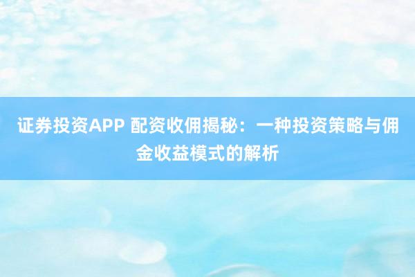 证券投资APP 配资收佣揭秘：一种投资策略与佣金收益模式的解析