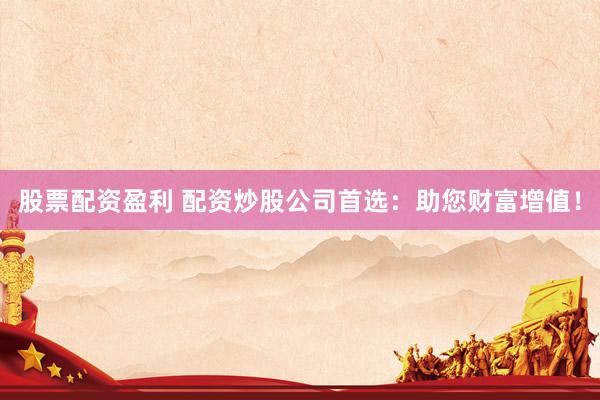 股票配资盈利 配资炒股公司首选：助您财富增值！