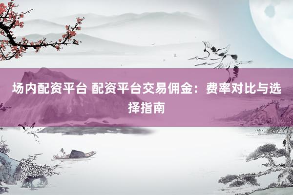 场内配资平台 配资平台交易佣金：费率对比与选择指南