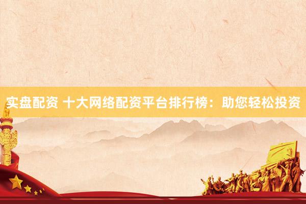 实盘配资 十大网络配资平台排行榜：助您轻松投资