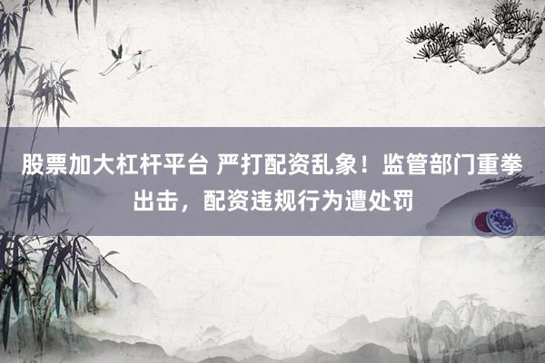 股票加大杠杆平台 严打配资乱象！监管部门重拳出击，配资违规行为遭处罚