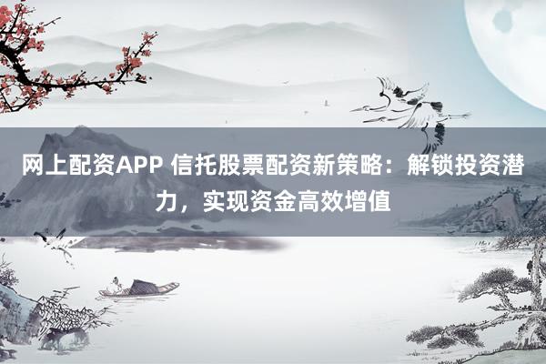 网上配资APP 信托股票配资新策略：解锁投资潜力，实现资金高效增值