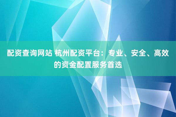 配资查询网站 杭州配资平台：专业、安全、高效的资金配置服务首选