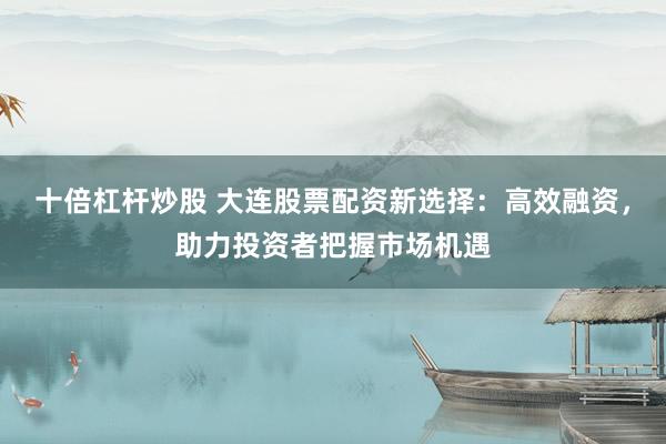 十倍杠杆炒股 大连股票配资新选择：高效融资，助力投资者把握市场机遇