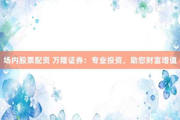 场内股票配资 万隆证券：专业投资，助您财富增值