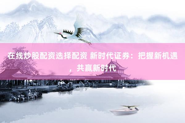 在线炒股配资选择配资 新时代证券：把握新机遇，共赢新时代