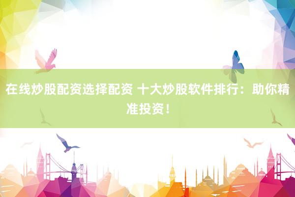 在线炒股配资选择配资 十大炒股软件排行：助你精准投资！