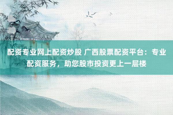 配资专业网上配资炒股 广西股票配资平台：专业配资服务，助您股市投资更上一层楼