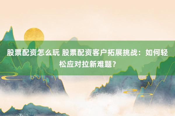 股票配资怎么玩 股票配资客户拓展挑战：如何轻松应对拉新难题？