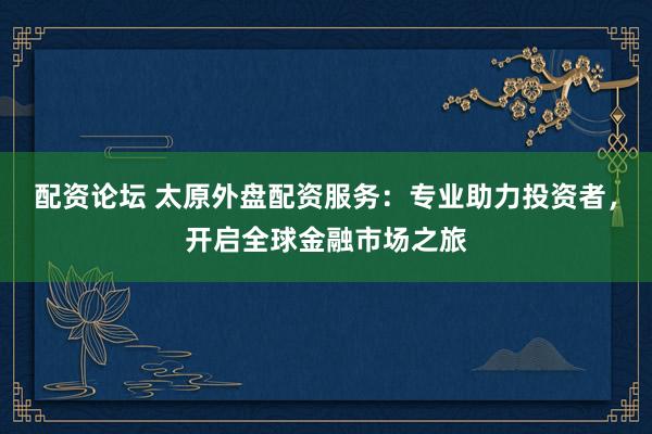 配资论坛 太原外盘配资服务：专业助力投资者，开启全球金融市场之旅