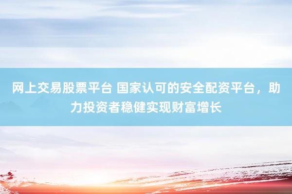 网上交易股票平台 国家认可的安全配资平台，助力投资者稳健实现财富增长