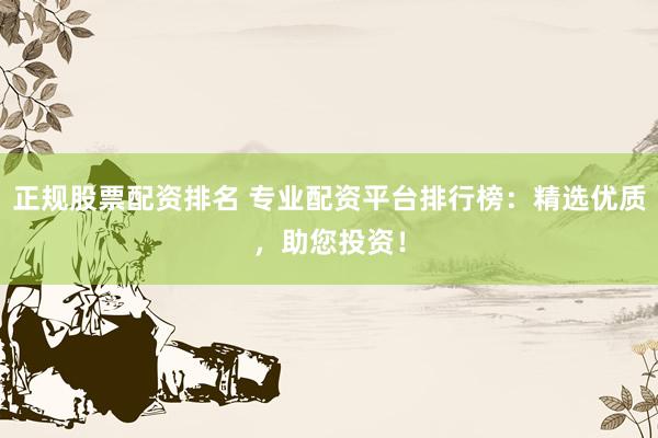 正规股票配资排名 专业配资平台排行榜：精选优质，助您投资！