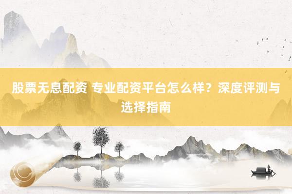 股票无息配资 专业配资平台怎么样？深度评测与选择指南