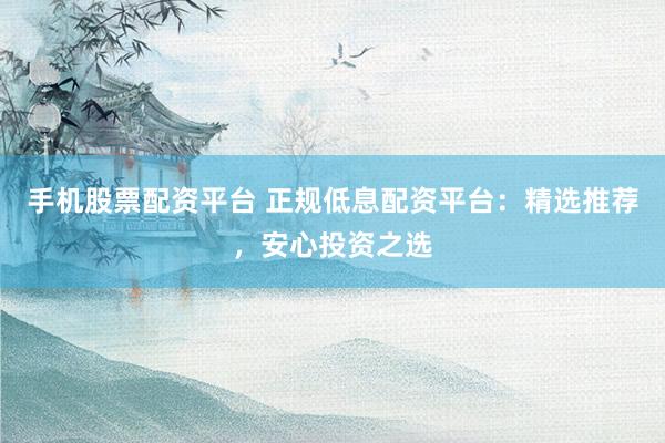 手机股票配资平台 正规低息配资平台：精选推荐，安心投资之选