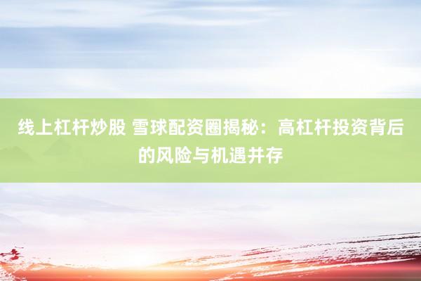 线上杠杆炒股 雪球配资圈揭秘：高杠杆投资背后的风险与机遇并存