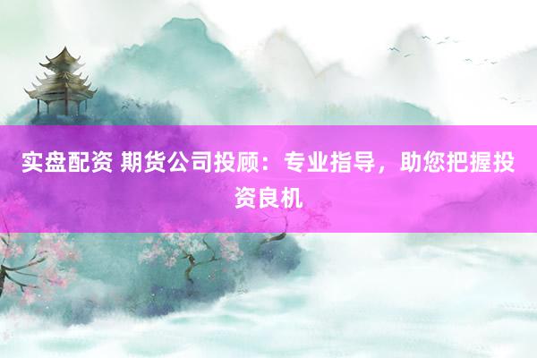实盘配资 期货公司投顾：专业指导，助您把握投资良机