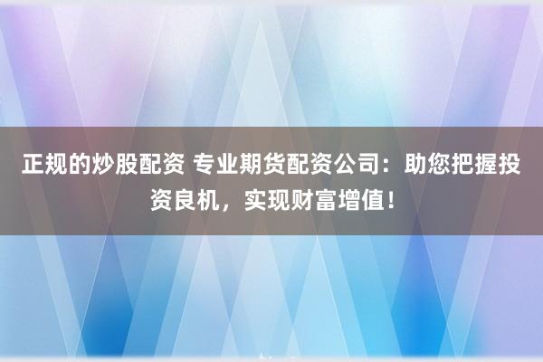 正规的炒股配资 专业期货配资公司：助您把握投资良机，实现财富增值！