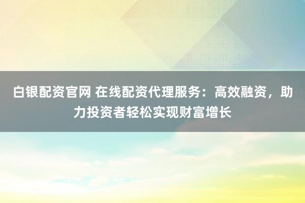 白银配资官网 在线配资代理服务：高效融资，助力投资者轻松实现财富增长