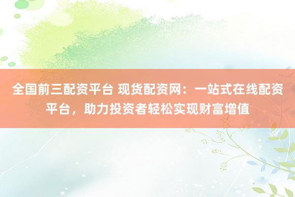 全国前三配资平台 现货配资网：一站式在线配资平台，助力投资者轻松实现财富增值