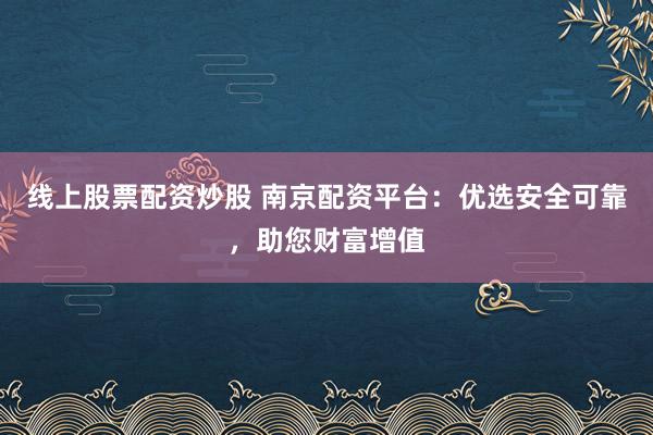 线上股票配资炒股 南京配资平台：优选安全可靠，助您财富增值