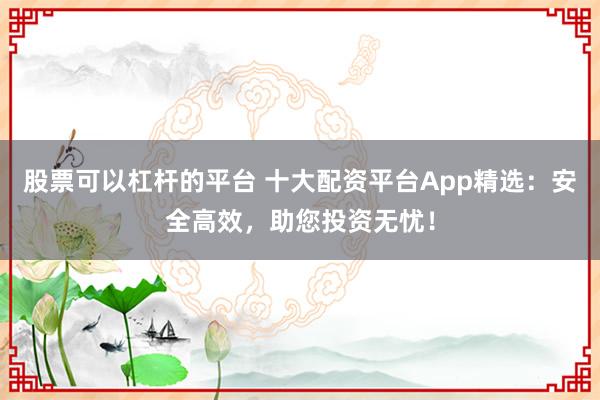 股票可以杠杆的平台 十大配资平台App精选：安全高效，助您投资无忧！