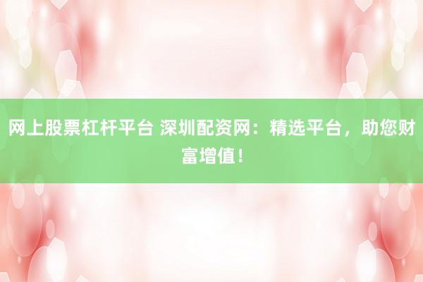 网上股票杠杆平台 深圳配资网：精选平台，助您财富增值！