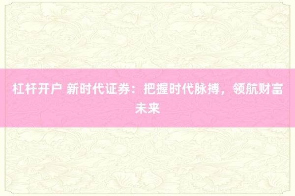 杠杆开户 新时代证券：把握时代脉搏，领航财富未来