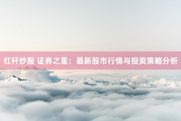 杠杆炒股 证券之星：最新股市行情与投资策略分析