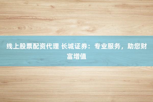 线上股票配资代理 长城证券：专业服务，助您财富增值