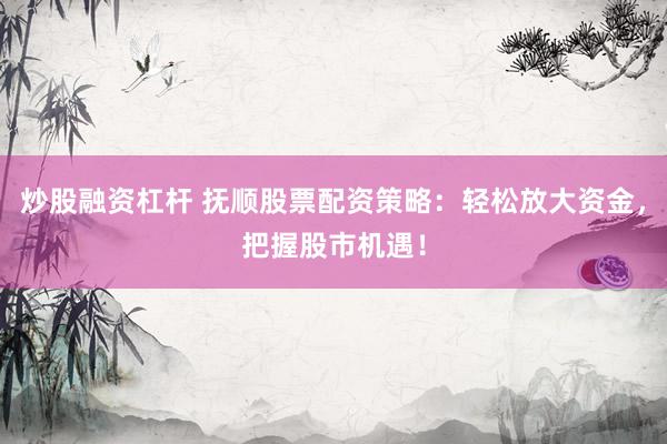 炒股融资杠杆 抚顺股票配资策略：轻松放大资金，把握股市机遇！