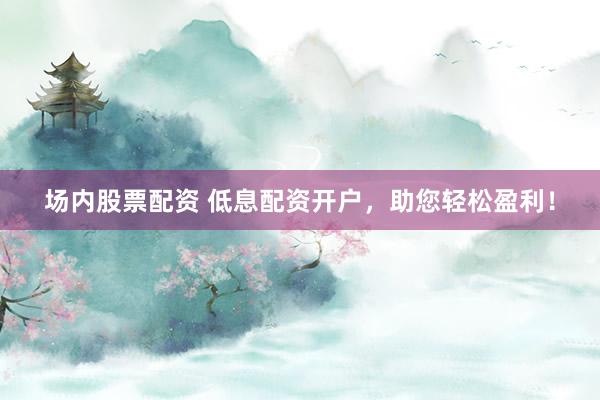 场内股票配资 低息配资开户，助您轻松盈利！