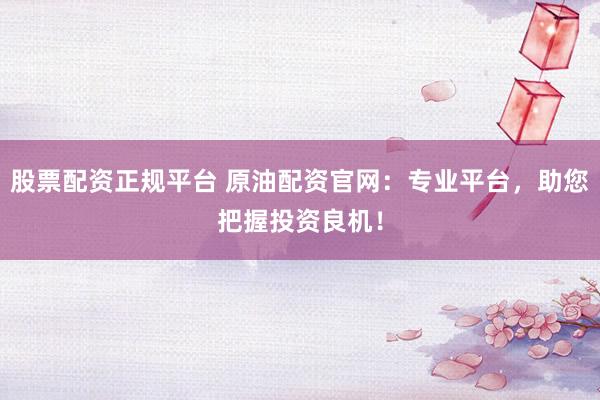 股票配资正规平台 原油配资官网：专业平台，助您把握投资良机！
