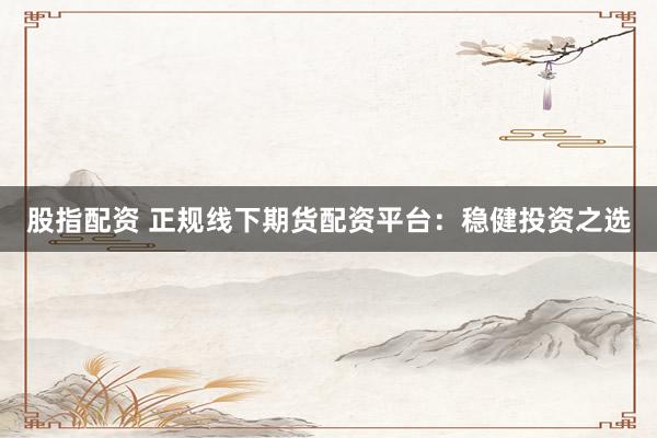 股指配资 正规线下期货配资平台：稳健投资之选