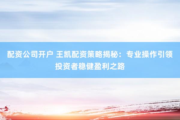 配资公司开户 王凯配资策略揭秘：专业操作引领投资者稳健盈利之路