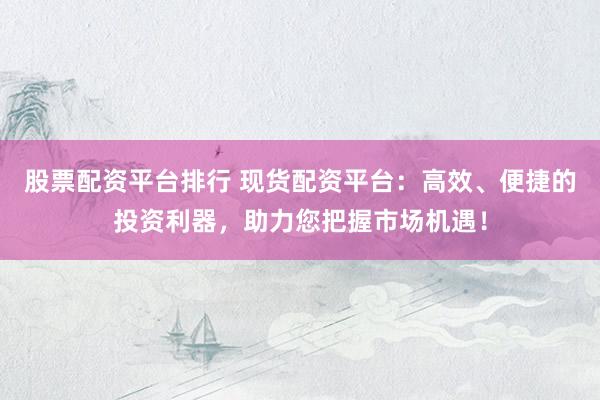 股票配资平台排行 现货配资平台：高效、便捷的投资利器，助力您把握市场机遇！