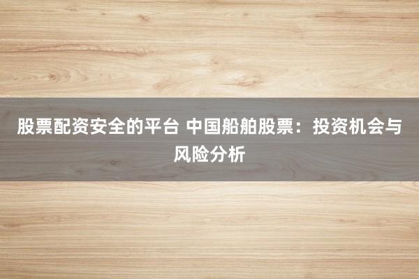 股票配资安全的平台 中国船舶股票：投资机会与风险分析