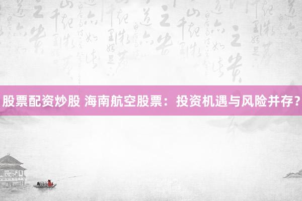 股票配资炒股 海南航空股票：投资机遇与风险并存？